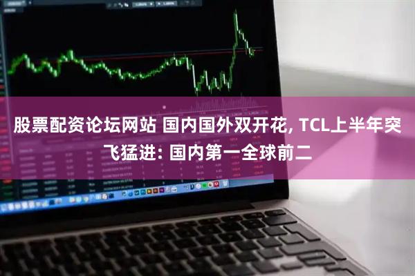 股票配资论坛网站 国内国外双开花, TCL上半年突飞猛进: 国内第一全球前二