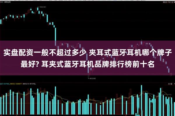 实盘配资一般不超过多少 夹耳式蓝牙耳机哪个牌子最好? 耳夹式蓝牙耳机品牌排行榜前十名