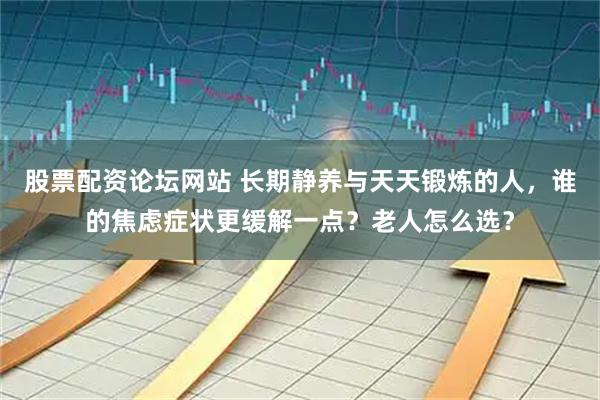 股票配资论坛网站 长期静养与天天锻炼的人，谁的焦虑症状更缓解一点？老人怎么选？