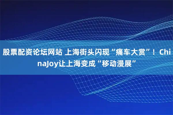 股票配资论坛网站 上海街头闪现“痛车大赏”！ChinaJoy让上海变成“移动漫展”