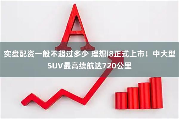 实盘配资一般不超过多少 理想i8正式上市！中大型SUV最高续航达720公里
