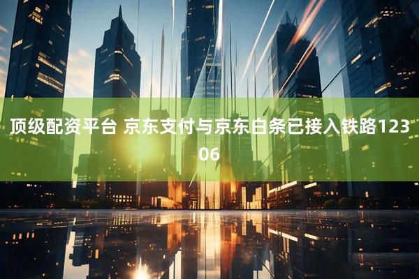 顶级配资平台 京东支付与京东白条已接入铁路12306