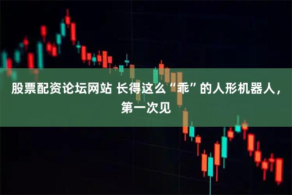 股票配资论坛网站 长得这么“乖”的人形机器人，第一次见