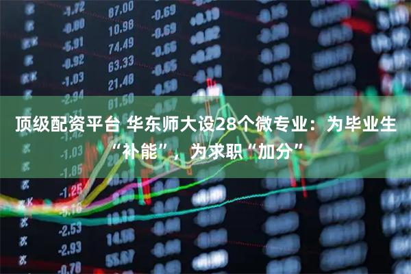 顶级配资平台 华东师大设28个微专业：为毕业生“补能”，为求职“加分”
