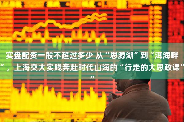 实盘配资一般不超过多少 从“思源湖”到“洱海畔”，上海交大实践奔赴时代山海的“行走的大思政课”