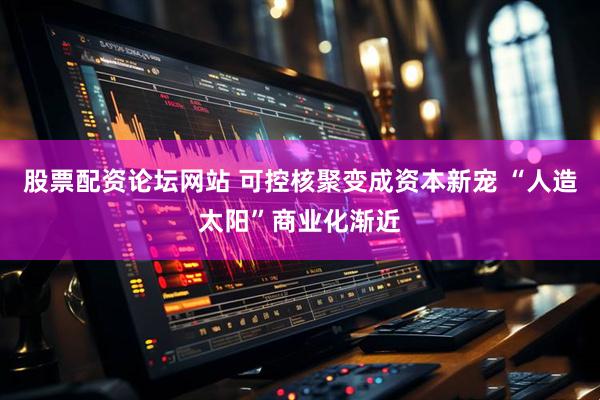 股票配资论坛网站 可控核聚变成资本新宠 “人造太阳”商业化渐近