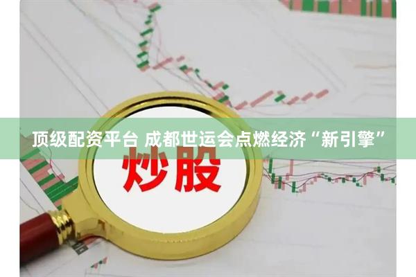 顶级配资平台 成都世运会点燃经济“新引擎”