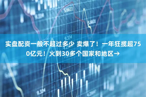 实盘配资一般不超过多少 卖爆了！一年狂揽超750亿元！火到30多个国家和地区→