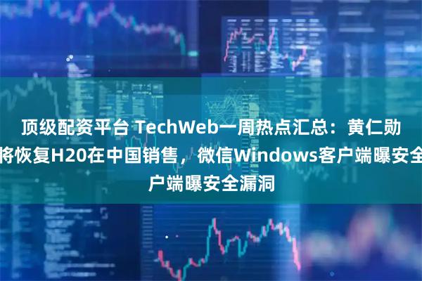 顶级配资平台 TechWeb一周热点汇总：黄仁勋宣布将恢复H20在中国销售，微信Windows客户端曝安全漏洞