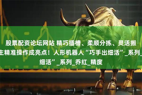 股票配资论坛网站 精巧插槽、柔顺分拣、灵活搬运……自主精准操作成亮点！人形机器人“巧手出细活”_系列_乔红_精度