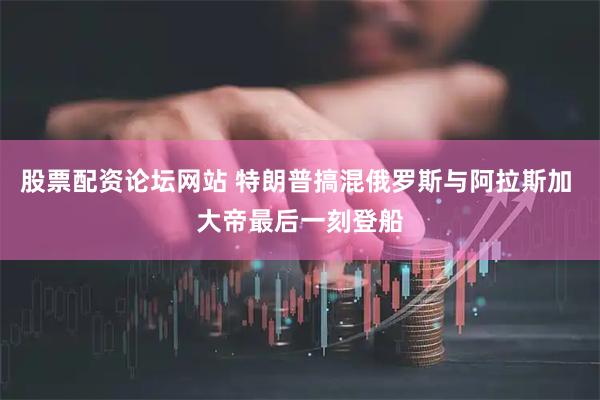 股票配资论坛网站 特朗普搞混俄罗斯与阿拉斯加 大帝最后一刻登船