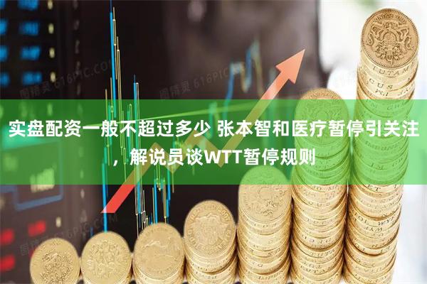 实盘配资一般不超过多少 张本智和医疗暂停引关注，解说员谈WTT暂停规则