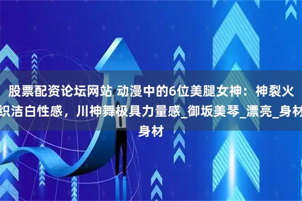 股票配资论坛网站 动漫中的6位美腿女神：神裂火织洁白性感，川神舞极具力量感_御坂美琴_漂亮_身材