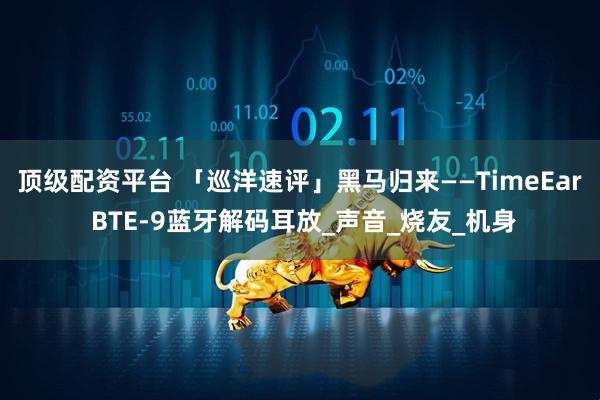 顶级配资平台 「巡洋速评」黑马归来——TimeEar BTE-9蓝牙解码耳放_声音_烧友_机身