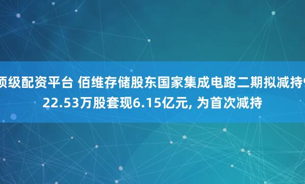 顶级配资平台 佰维存储股东国家集成电路二期拟减持922.53万股套现6.15亿元, 为首次减持