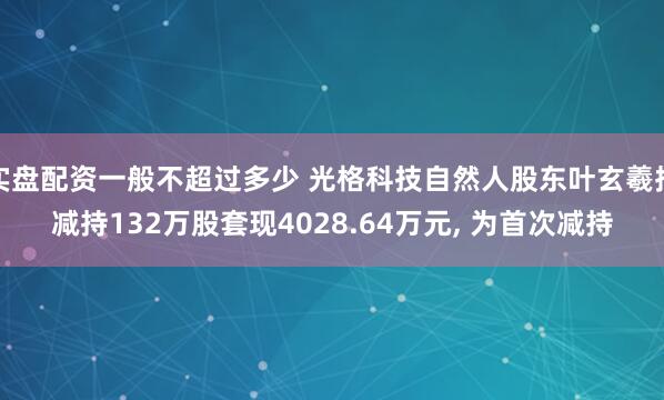 实盘配资一般不超过多少 光格科技自然人股东叶玄羲拟减持132万股套现4028.64万元, 为首次减持