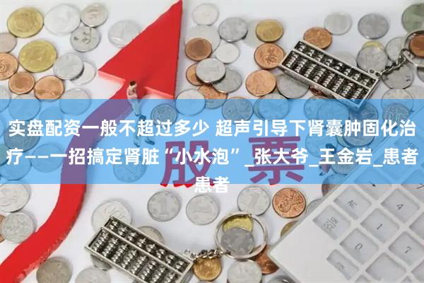 实盘配资一般不超过多少 超声引导下肾囊肿固化治疗——一招搞定肾脏“小水泡”_张大爷_王金岩_患者