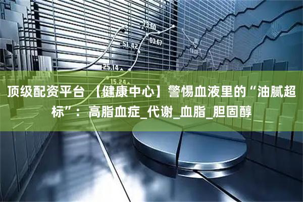 顶级配资平台 【健康中心】警惕血液里的“油腻超标”：高脂血症_代谢_血脂_胆固醇