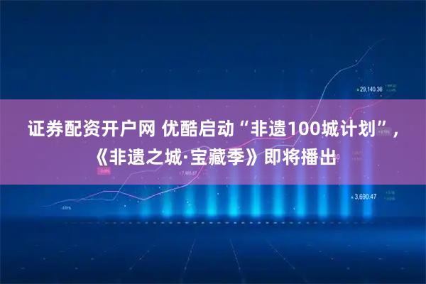 证券配资开户网 优酷启动“非遗100城计划”，《非遗之城·宝藏季》即将播出