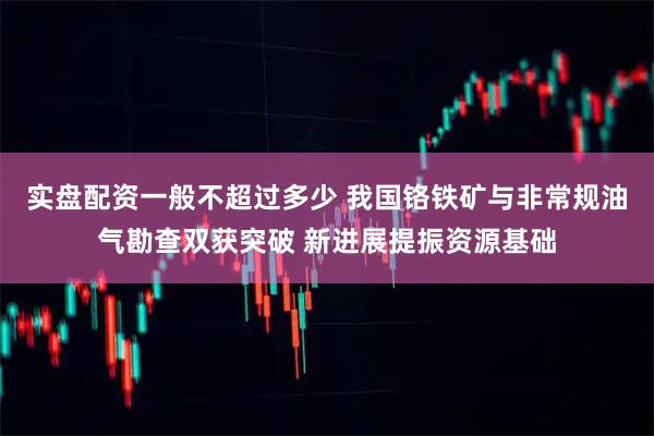 实盘配资一般不超过多少 我国铬铁矿与非常规油气勘查双获突破 新进展提振资源基础