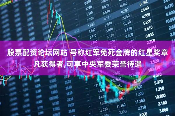 股票配资论坛网站 号称红军免死金牌的红星奖章凡获得者,可享中央军委荣誉待遇