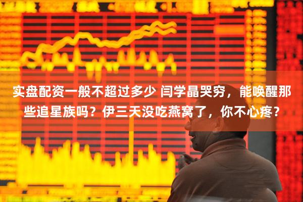 实盘配资一般不超过多少 闫学晶哭穷，能唤醒那些追星族吗？伊三天没吃燕窝了，你不心疼？