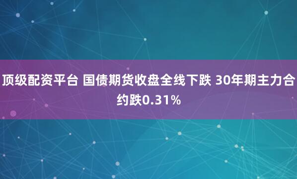 顶级配资平台 国债期货收盘全线下跌 30年期主力合约跌0.31%